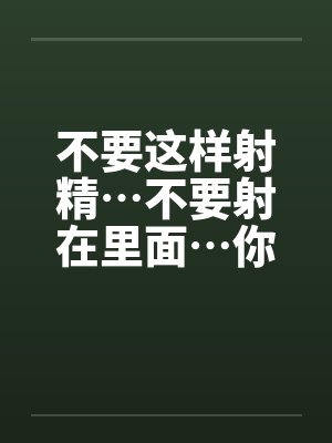 不要这样射精…不要射在里面…你没有戴套不能射进去阿~