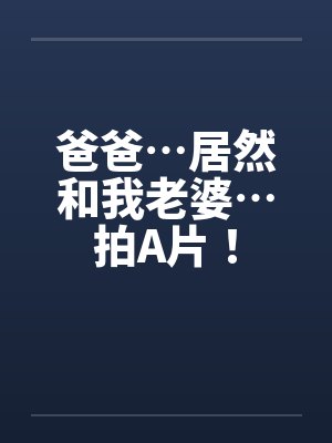 爸爸…居然和我老婆…拍A片！