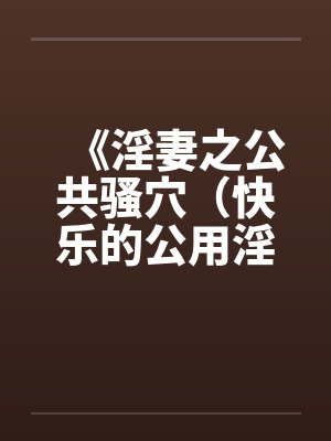 《淫妻之公共骚穴（快乐的公用淫洞）》【1-7完结】
