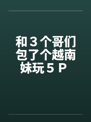 和３个哥们包了个越南妹玩５Ｐ 作者：暖洋洋的胃