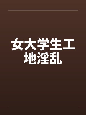 女大学生工地淫乱