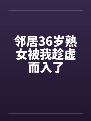 邻居36岁熟女被我趁虚而入了