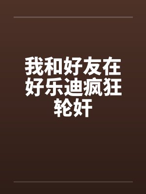 我和好友在好乐迪疯狂轮奸