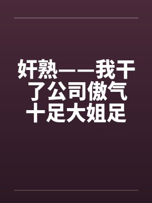 奸熟——我干了公司傲气十足大姐足大姐
