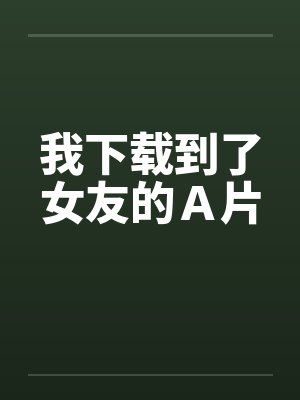 我下载到了女友的Ａ片