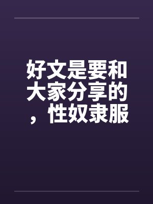 好文是要和大家分享的,性奴隶服务公司(1-24章) <等待续集>