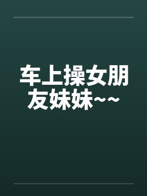 车上操女朋友妹妹~~