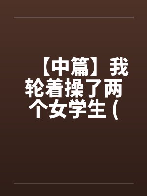 【中篇】我轮着操了两个女学生 (全)【作者:不详】