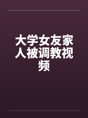 大学女友家人被调教视频