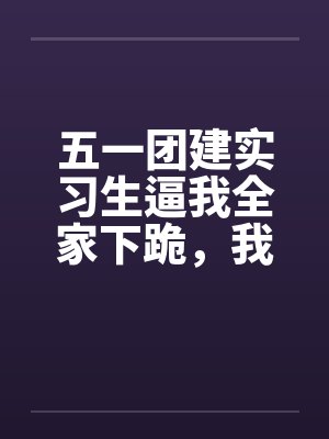 五一团建实习生逼我全家下跪,我爸直接没收集团大楼