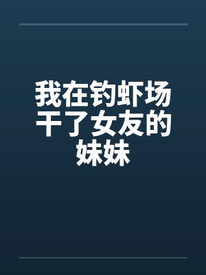 我在钓虾场干了女友的妹妹