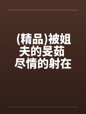 (精品)被姐夫的旻茹 尽情的射在我体内