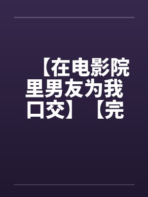 【在电影院里男友为我口交】【完】