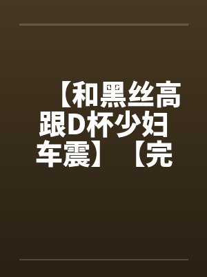 【和黑丝高跟D杯少妇车震】【完】