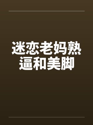 迷恋老妈熟逼和美脚