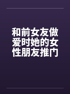 和前女友做爱时她的女性朋友推门进来了