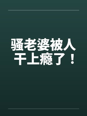骚老婆被人干上瘾了!