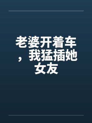 老婆开着车,我猛插她女友