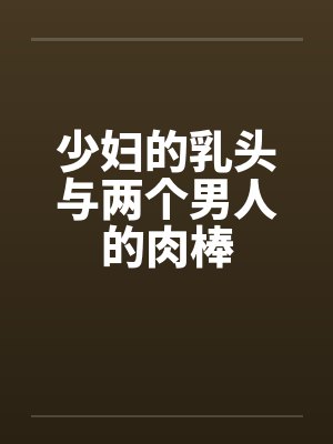 少妇的乳头与两个男人的肉棒