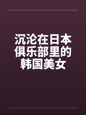 沉沦在日本俱乐部里的韩国美女