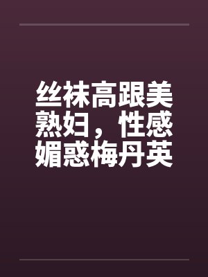 丝袜高跟美熟妇，性感媚惑梅丹英1-11章