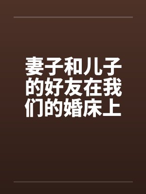 妻子和儿子的好友在我们的婚床上淫乱交媾