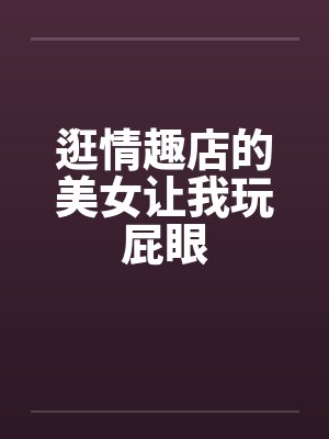 逛情趣店的美女让我玩屁眼