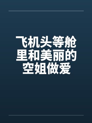 飞机头等舱里和美丽的空姐做爱