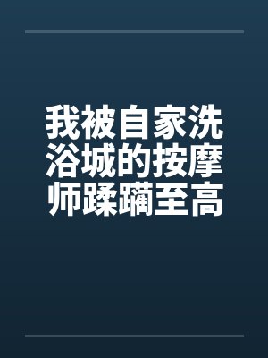 我被自家洗浴城的按摩师蹂躏至高潮
