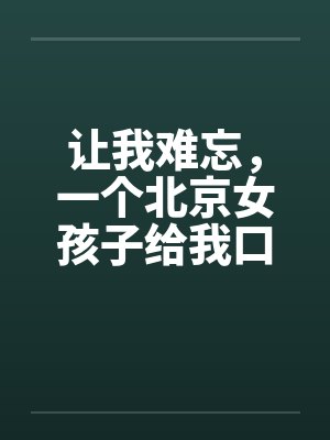 让我难忘,一个北京女孩子给我口交--吃了我的精液绝对真实