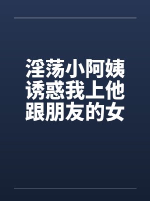 淫荡小阿姨诱惑我上他跟朋友的女友
