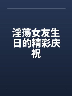 淫荡女友生日的精彩庆祝