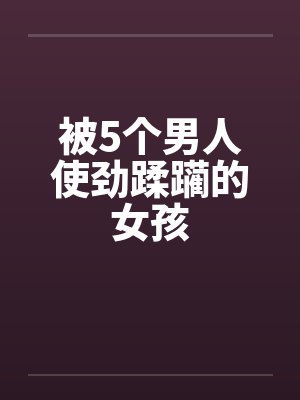 被5个男人使劲蹂躏的女孩