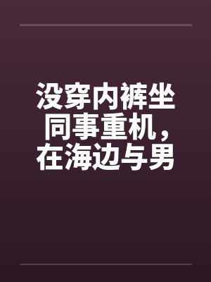 没穿内裤坐同事重机，在海边与男同事做爱(短裤人妻诱惑骑重机的男同事续篇二)