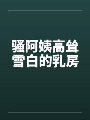 骚阿姨高耸雪白的乳房
