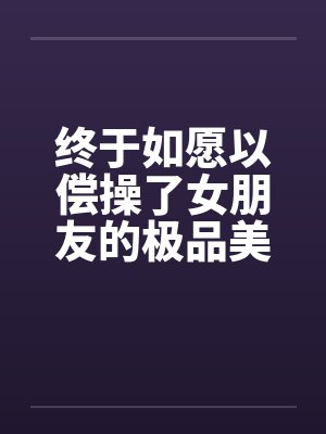 终于如愿以偿操了女朋友的极品美女闺蜜