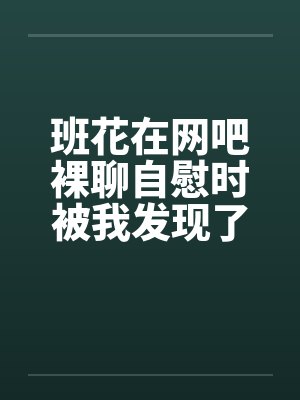 班花在网吧裸聊自慰时被我发现了