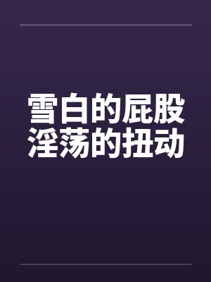 雪白的屁股淫荡的扭动