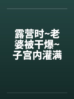 露营时~老婆被干爆~子宫内灌满精液