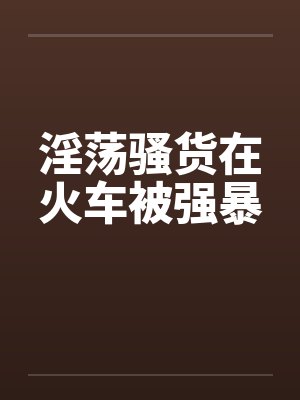 淫荡骚货在火车被强暴