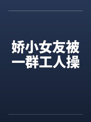 娇小女友被一群工人操