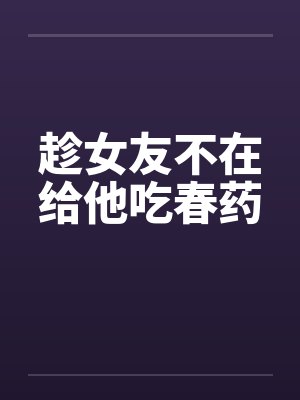 趁女友不在给他吃春药