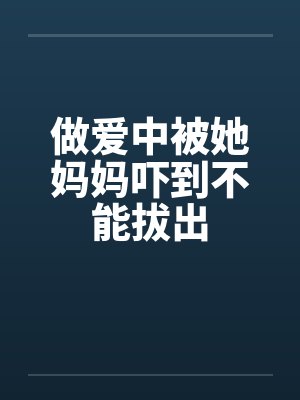 做爱中被她妈妈吓到不能拔出