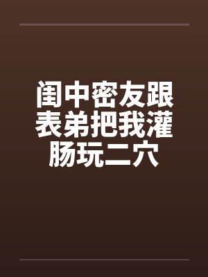 闺中密友跟表弟把我灌肠玩二穴