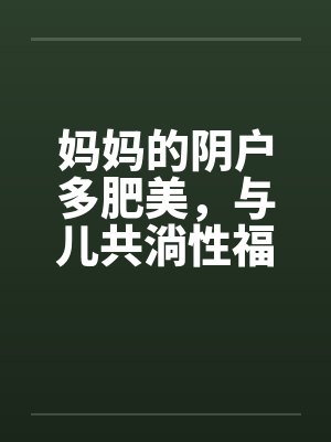 妈妈的阴户多肥美，与儿共淌性福水