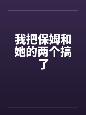 我把保姆和她的两个搞了