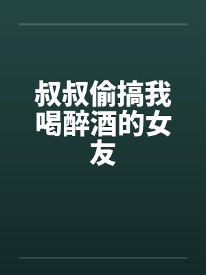 叔叔偷搞我喝醉酒的女友