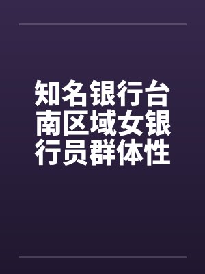 知名银行台南区域女银行员群体性爱杂交体验营