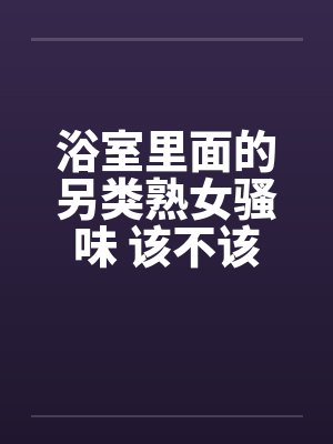 浴室里面的另类熟女骚味 该不该闻呢