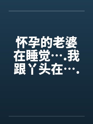 怀孕的老婆在睡觉….我跟丫头在….
